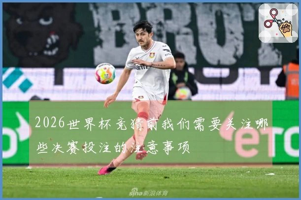 2026世界杯竞猜前我们需要关注哪些决赛投注的注意事项